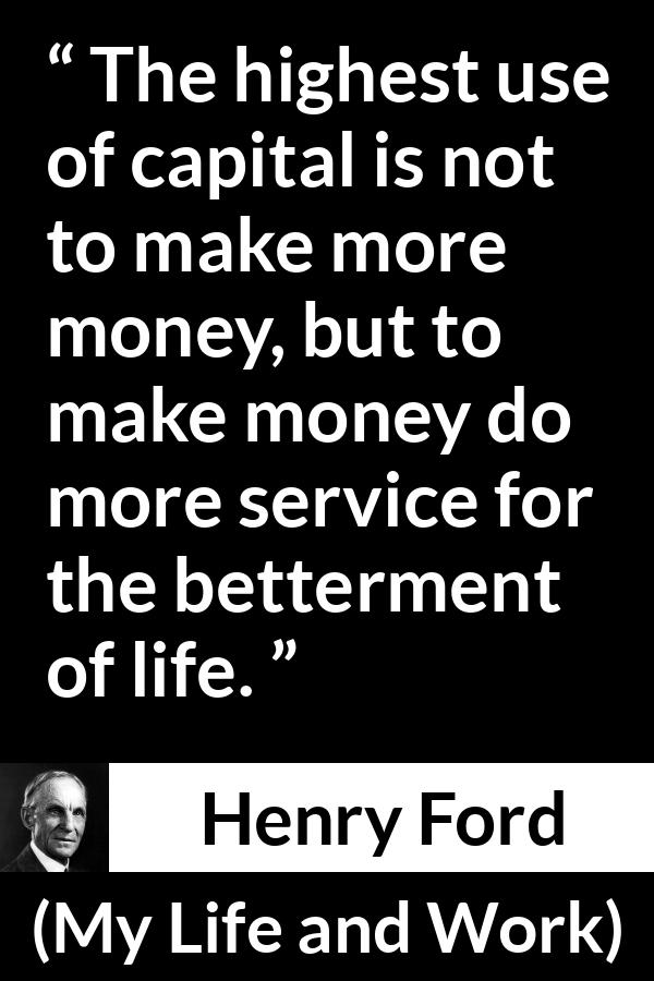 Henry Ford quote about life from My Life and Work - The highest use of capital is not to make more money, but to make money do more service for the betterment of life.