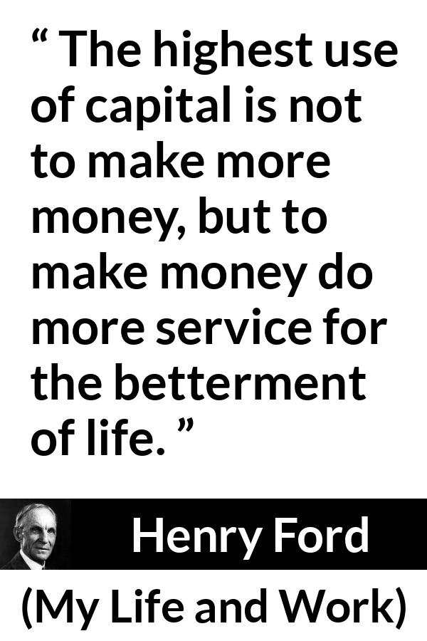 Henry Ford quote about life from My Life and Work - The highest use of capital is not to make more money, but to make money do more service for the betterment of life.