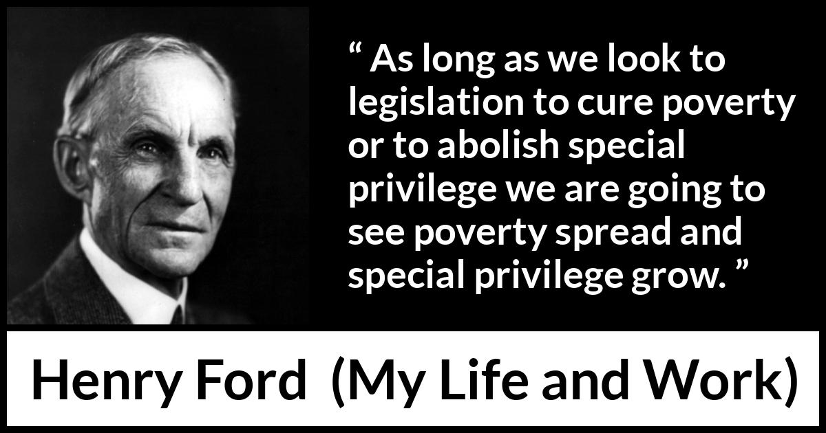 Henry Ford quote about poverty from My Life and Work - As long as we look to legislation to cure poverty or to abolish special privilege we are going to see poverty spread and special privilege grow.