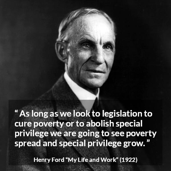 Henry Ford quote about poverty from My Life and Work - As long as we look to legislation to cure poverty or to abolish special privilege we are going to see poverty spread and special privilege grow.