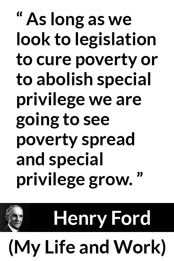 Henry Ford quote about poverty from My Life and Work - As long as we look to legislation to cure poverty or to abolish special privilege we are going to see poverty spread and special privilege grow.