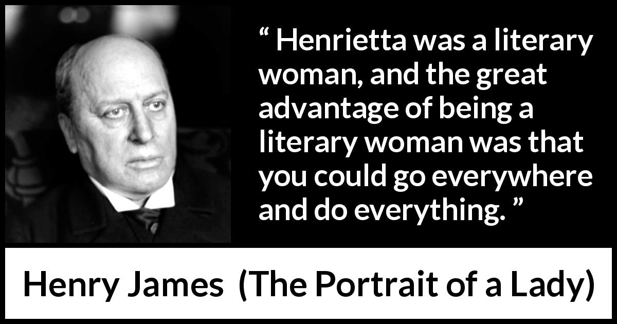 Henry James quote about freedom from The Portrait of a Lady - Henrietta was a literary woman, and the great advantage of being a literary woman was that you could go everywhere and do everything.