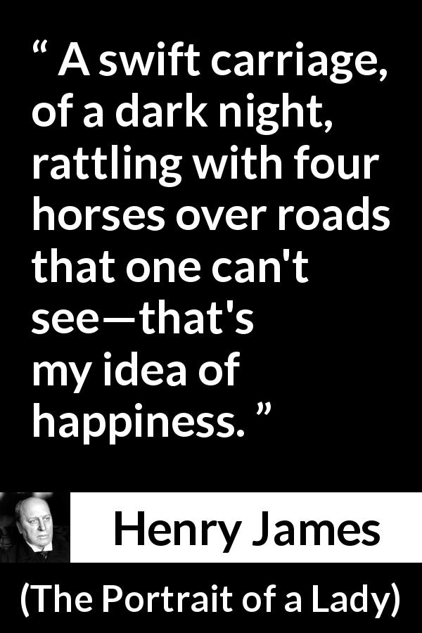 Henry James quote about happiness from The Portrait of a Lady - A swift carriage, of a dark night, rattling with four horses over roads that one can't see—that's my idea of happiness.