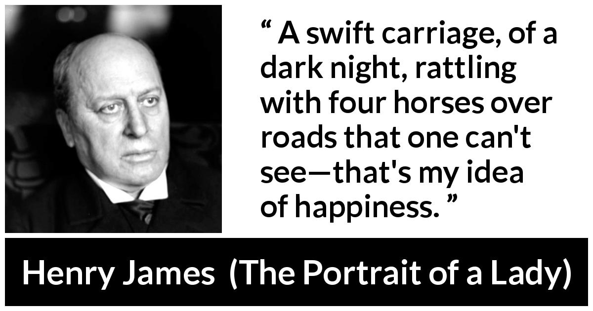 Henry James quote about happiness from The Portrait of a Lady - A swift carriage, of a dark night, rattling with four horses over roads that one can't see—that's my idea of happiness.