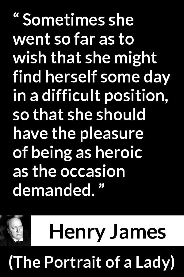 Henry James quote about heroism from The Portrait of a Lady - Sometimes she went so far as to wish that she might find herself some day in a difficult position, so that she should have the pleasure of being as heroic as the occasion demanded.
