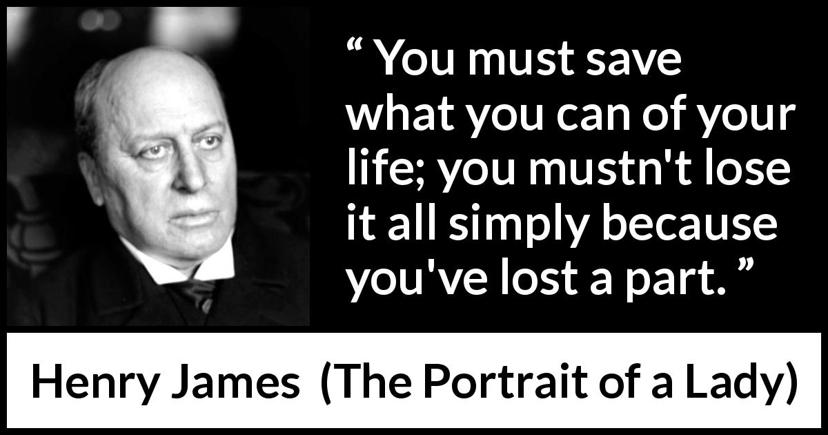 Henry James quote about life from The Portrait of a Lady - You must save what you can of your life; you mustn't lose it all simply because you've lost a part.