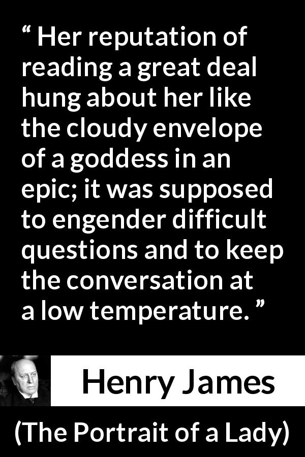 Henry James quote about reading from The Portrait of a Lady - Her reputation of reading a great deal hung about her like the cloudy envelope of a goddess in an epic; it was supposed to engender difficult questions and to keep the conversation at a low temperature.