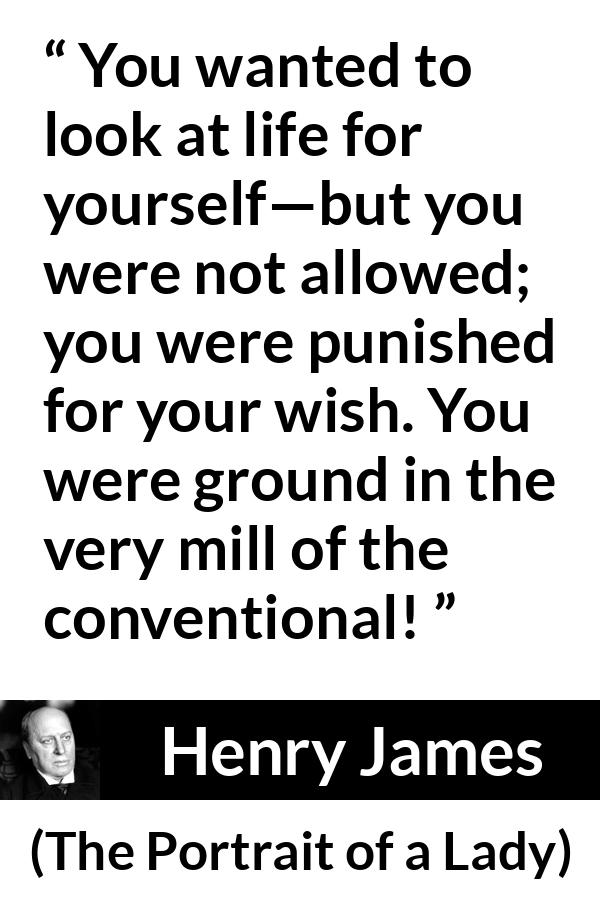 Henry James quote about self from The Portrait of a Lady - You wanted to look at life for yourself—but you were not allowed; you were punished for your wish. You were ground in the very mill of the conventional!