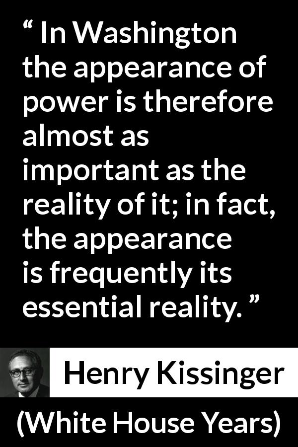 Henry Kissinger quote about appearance from White House Years - In Washing­ton the appearance of power is therefore almost as important as the real­ity of it; in fact, the appearance is frequently its essential reality.