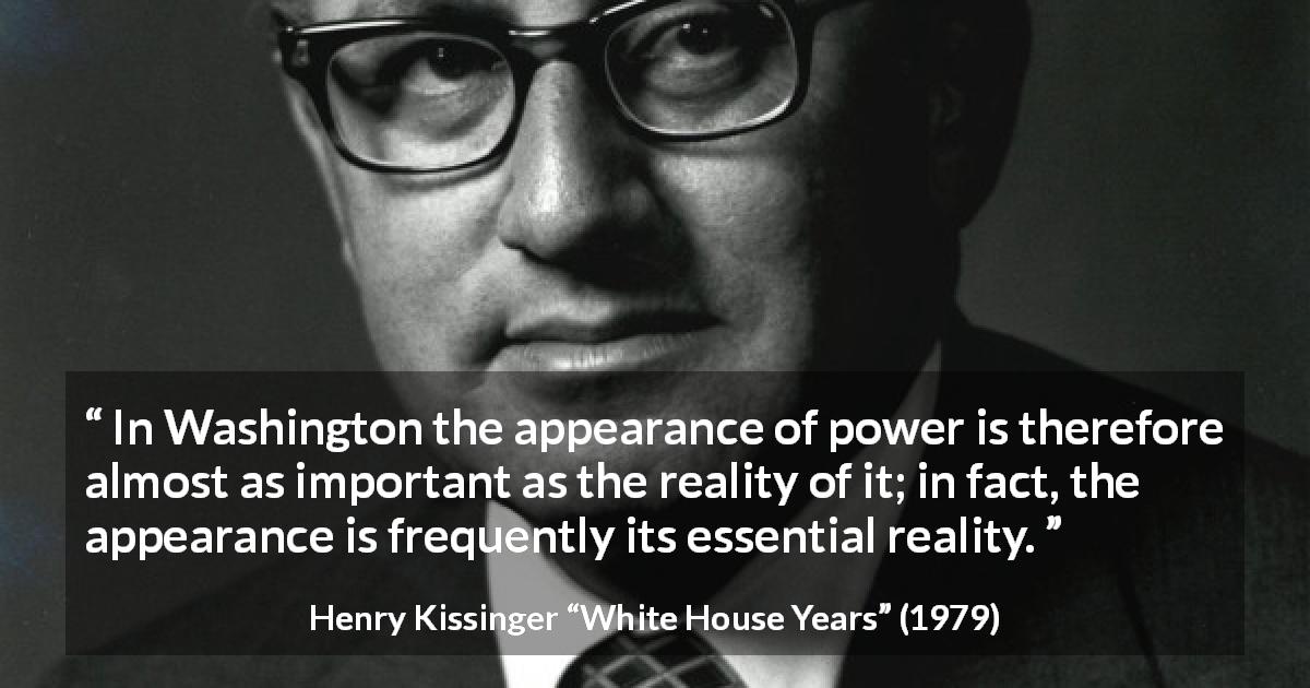 Henry Kissinger quote about appearance from White House Years - In Washing­ton the appearance of power is therefore almost as important as the real­ity of it; in fact, the appearance is frequently its essential reality.