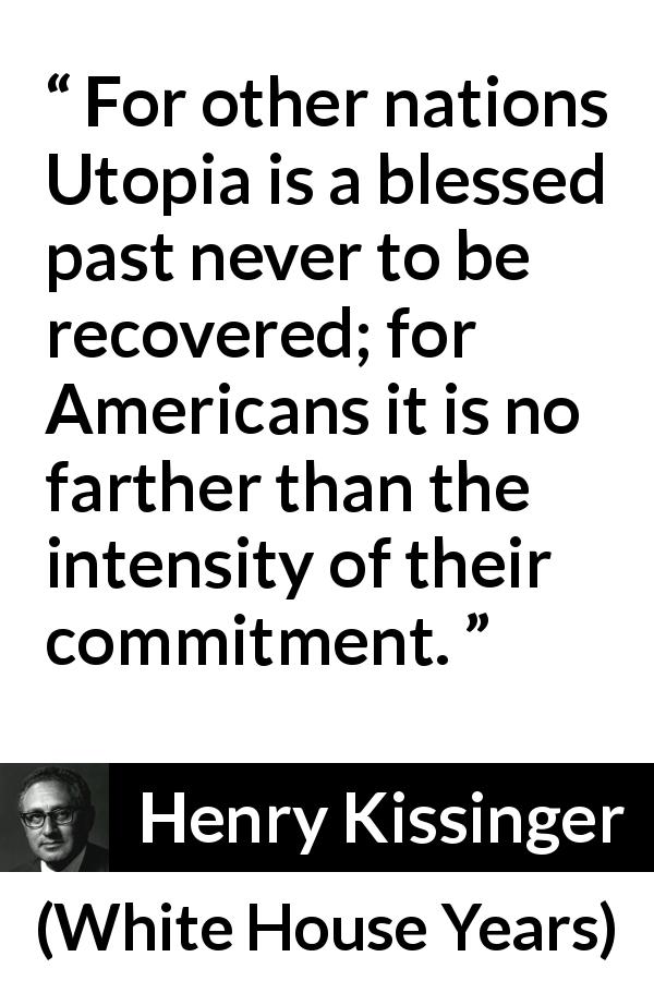 Henry Kissinger quote about commitment from White House Years - For other nations Utopia is a blessed past never to be re­covered; for Americans it is no farther than the intensity of their com­mitment.
