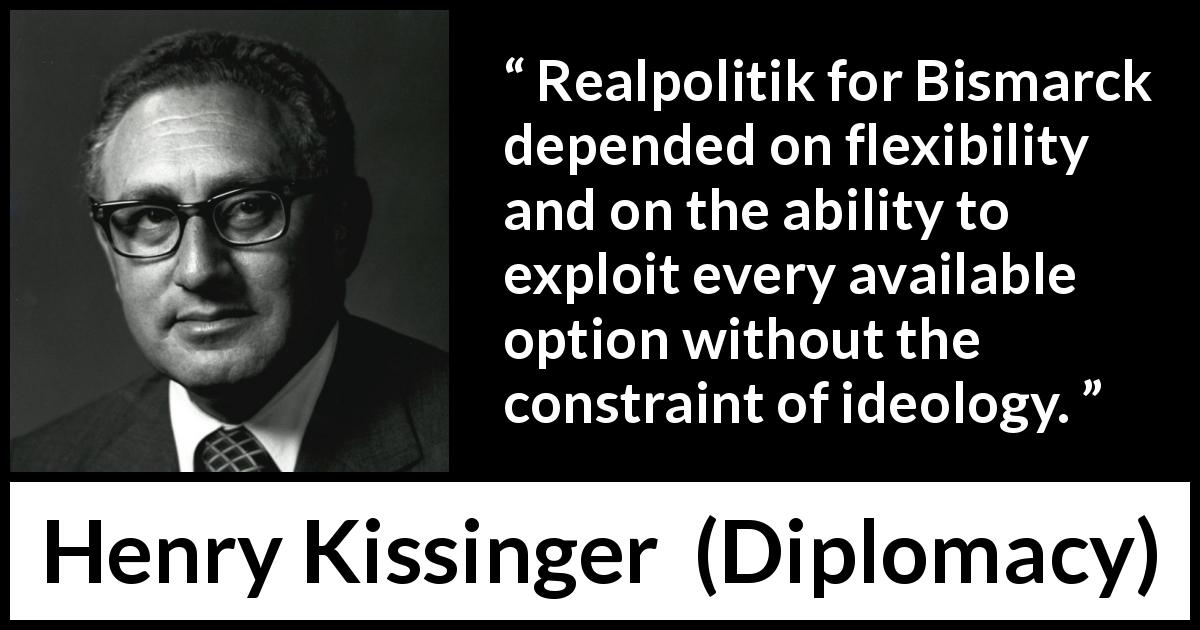 Henry Kissinger quote about flexibility from Diplomacy - Realpolitik for Bismarck depended on flexibility and on the ability to exploit every available option without the constraint of ideology.