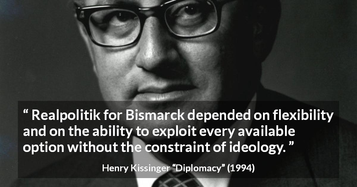 Henry Kissinger quote about flexibility from Diplomacy - Realpolitik for Bismarck depended on flexibility and on the ability to exploit every available option without the constraint of ideology.