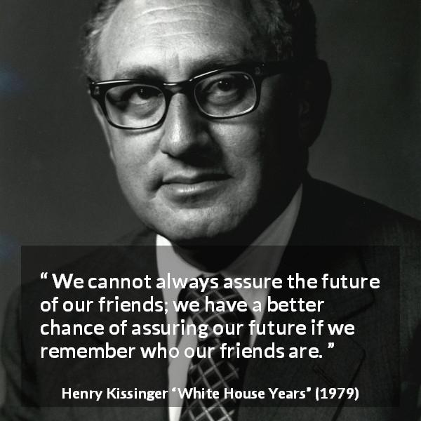 Henry Kissinger quote about future from White House Years - We cannot always assure the future of our friends; we have a better chance of assuring our future if we remember who our friends are.