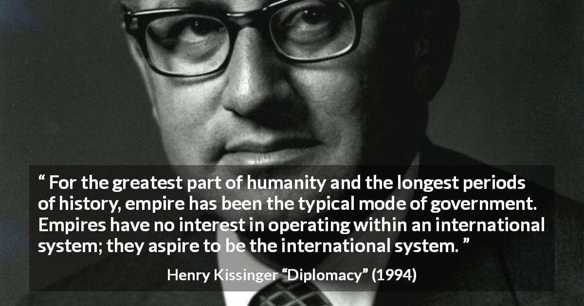 Henry Kissinger quote about government from Diplomacy - For the greatest part of humanity and the longest periods of history, empire has been the typical mode of government. Empires have no interest in operating within an international system; they aspire to be the international system.
