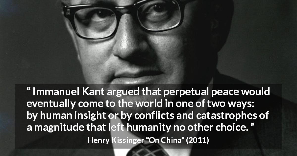 Henry Kissinger quote about intelligence from On China - Immanuel Kant argued that perpetual peace would eventually come to the world in one of two ways: by human insight or by conflicts and catastrophes of a magnitude that left humanity no other choice.