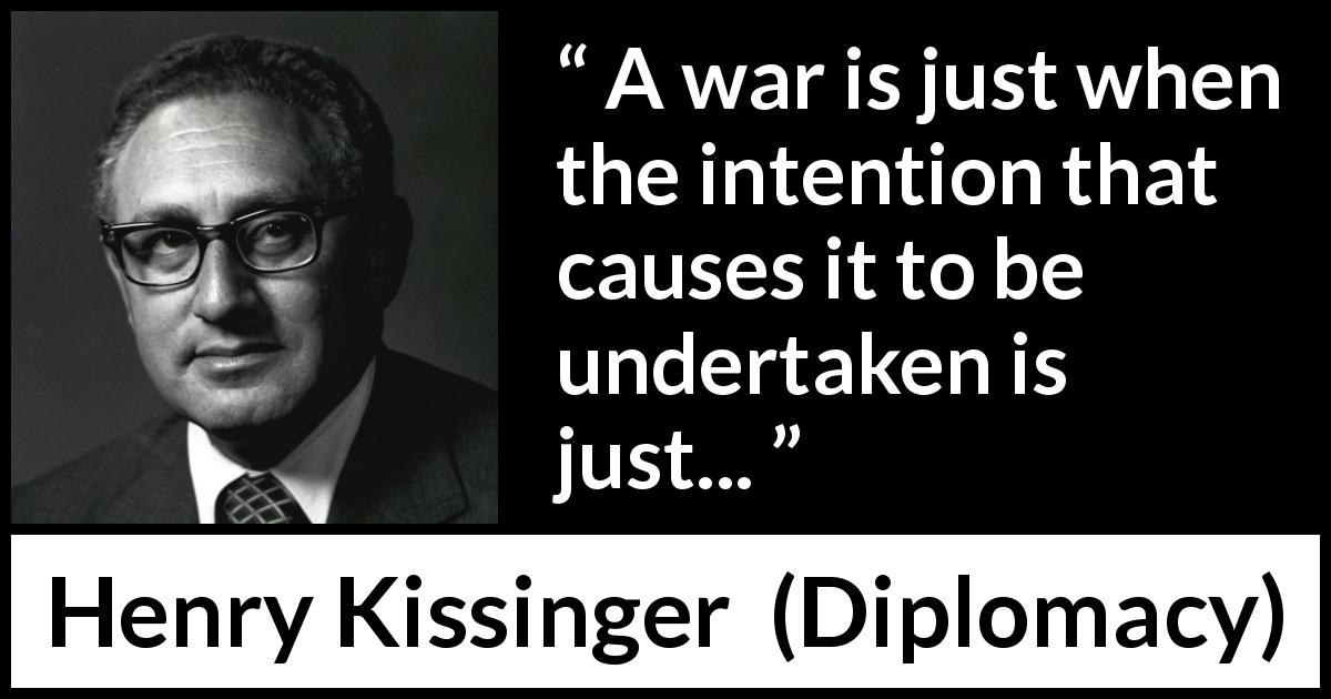 Henry Kissinger quote about justice from Diplomacy - A war is just when the intention that causes it to be undertaken is just...