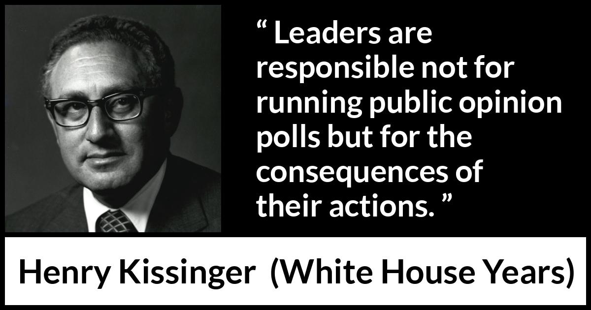 Henry Kissinger quote about leadership from The White House Years (1979) Henry Kissinger quote about leadership from The White House Years (1979) - Leaders are responsible not for running public opinion polls but for the consequences of their actions.