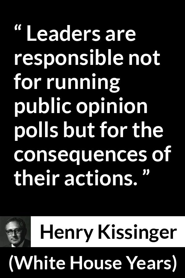 Henry Kissinger quote about leadership from The White House Years (1979) - Leaders are responsible not for running public opinion polls but for the consequences of their actions.