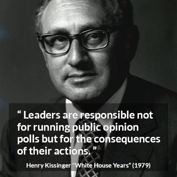 Henry Kissinger quote about leadership from The White House Years (1979) - Leaders are responsible not for running public opinion polls but for the consequences of their actions.