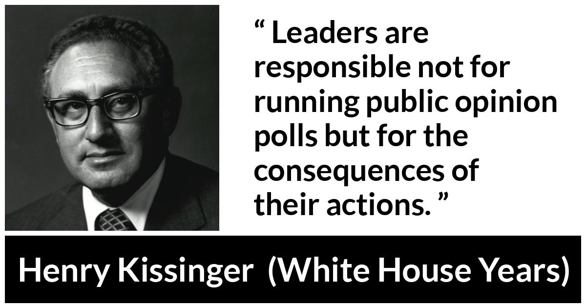 Henry Kissinger quote about leadership from The White House Years (1979) - Leaders are responsible not for running public opinion polls but for the consequences of their actions.