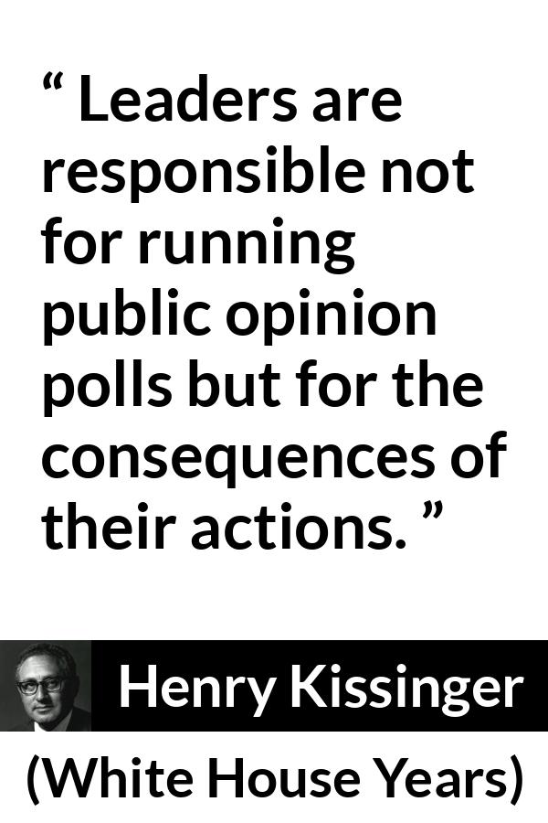 Henry Kissinger quote about leadership from The White House Years (1979) - Leaders are responsible not for running public opinion polls but for the consequences of their actions.