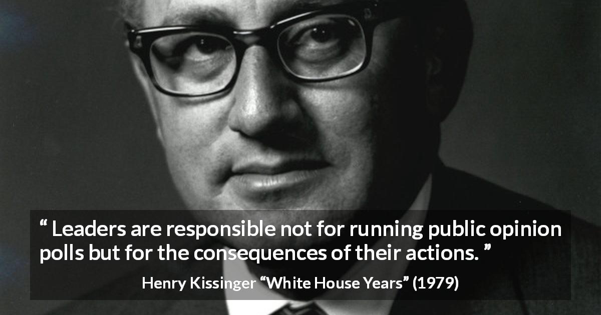 Henry Kissinger quote about leadership from White House Years - Leaders are responsible not for running public opinion polls but for the consequences of their ac­tions.