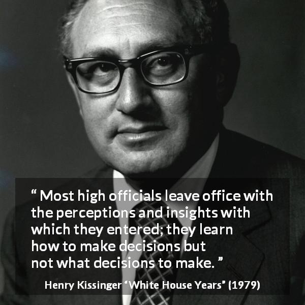 Henry Kissinger quote about learning from White House Years - Most high officials leave office with the percep­tions and insights with which they entered; they learn how to make decisions but not what decisions to make.