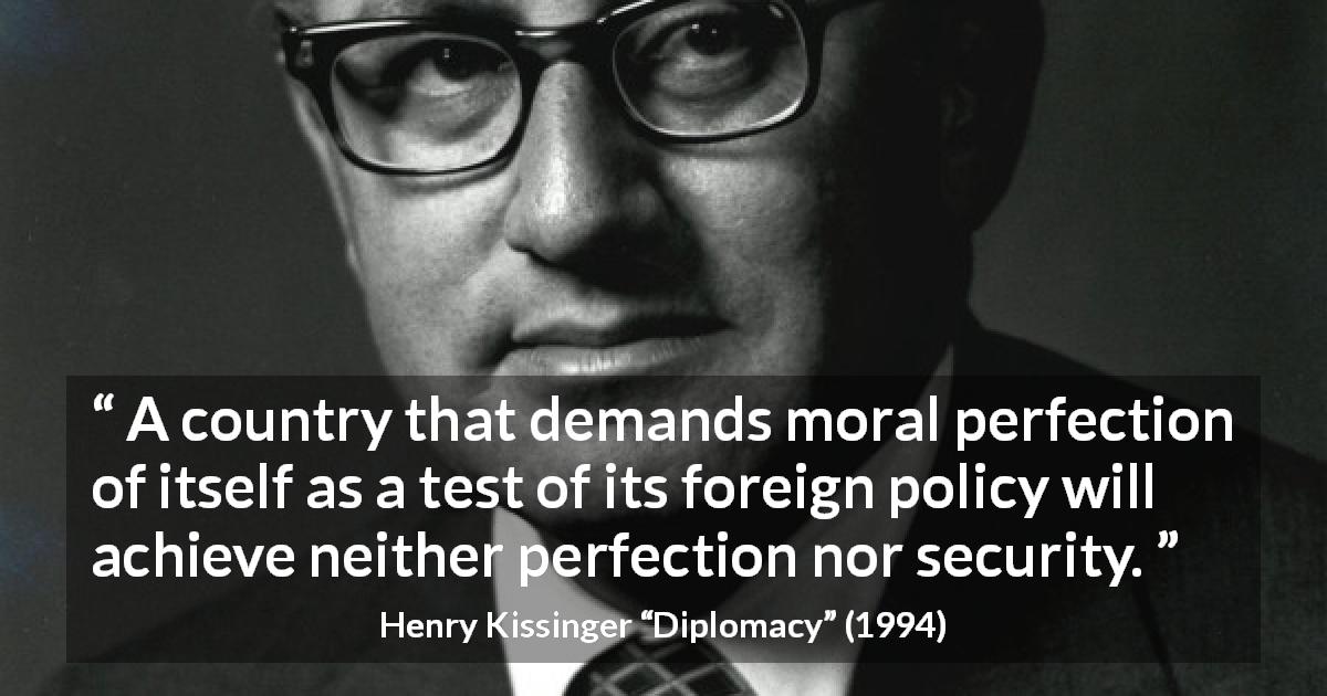 Henry Kissinger quote about morality from Diplomacy - A country that demands moral perfection of itself as a test of its foreign policy will achieve neither perfection nor security.