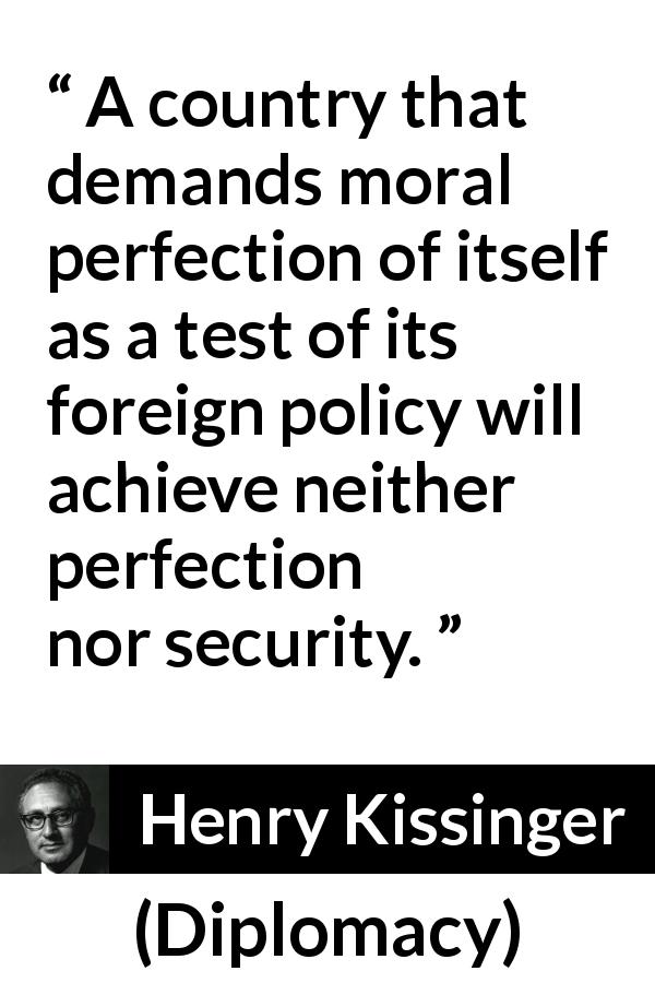 Henry Kissinger quote about morality from Diplomacy - A country that demands moral perfection of itself as a test of its foreign policy will achieve neither perfection nor security.