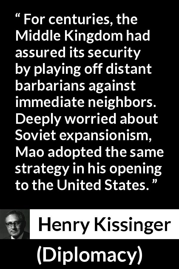 Henry Kissinger quote about neighbors from Diplomacy - For centuries, the Middle Kingdom had assured its security by playing off distant barbarians against immediate neighbors. Deeply worried about Soviet expansionism, Mao adopted the same strategy in his opening to the United States.