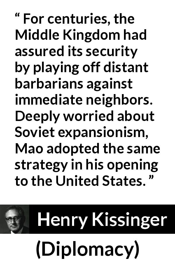 Henry Kissinger quote about neighbors from Diplomacy - For centuries, the Middle Kingdom had assured its security by playing off distant barbarians against immediate neighbors. Deeply worried about Soviet expansionism, Mao adopted the same strategy in his opening to the United States.