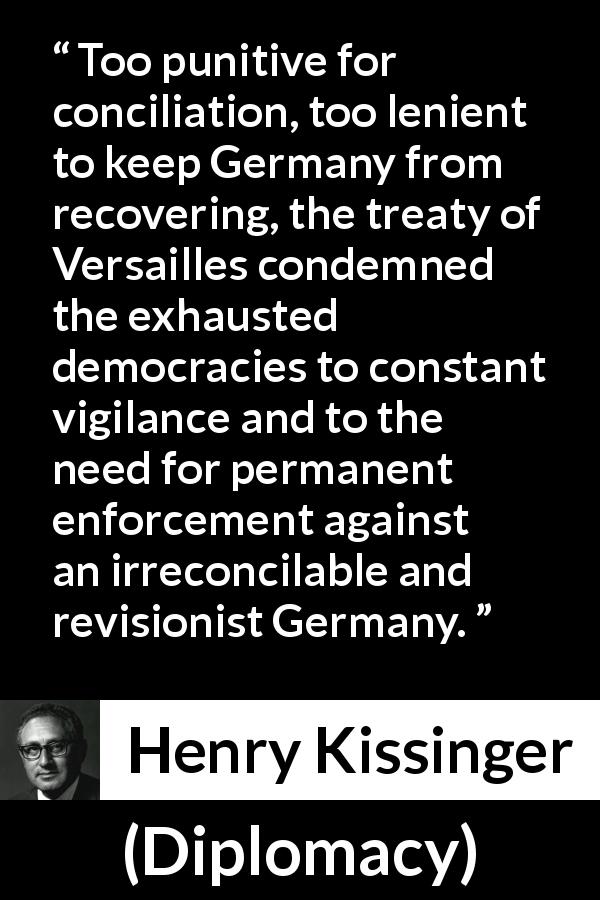Henry Kissinger quote about punishment from Diplomacy - Too punitive for conciliation, too lenient to keep Germany from recovering, the treaty of Versailles condemned the exhausted democracies to constant vigilance and to the need for permanent enforcement against an irreconcilable and revisionist Germany.