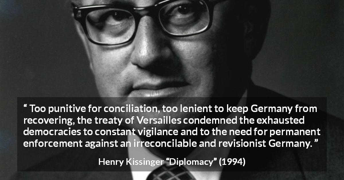 Henry Kissinger quote about punishment from Diplomacy - Too punitive for conciliation, too lenient to keep Germany from recovering, the treaty of Versailles condemned the exhausted democracies to constant vigilance and to the need for permanent enforcement against an irreconcilable and revisionist Germany.