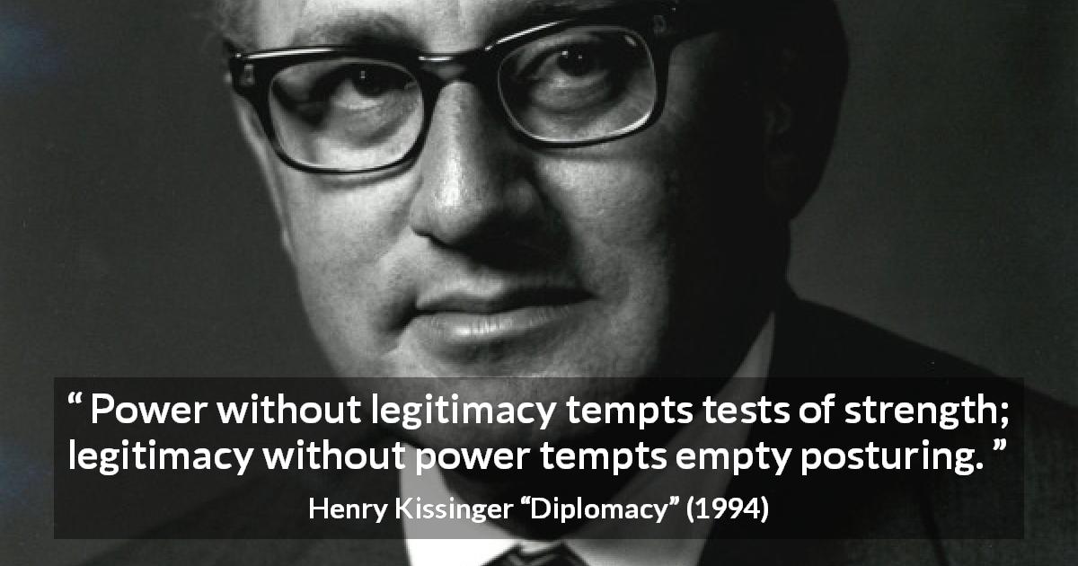 Henry Kissinger quote about strength from Diplomacy - Power without legitimacy tempts tests of strength; legitimacy without power tempts empty posturing.