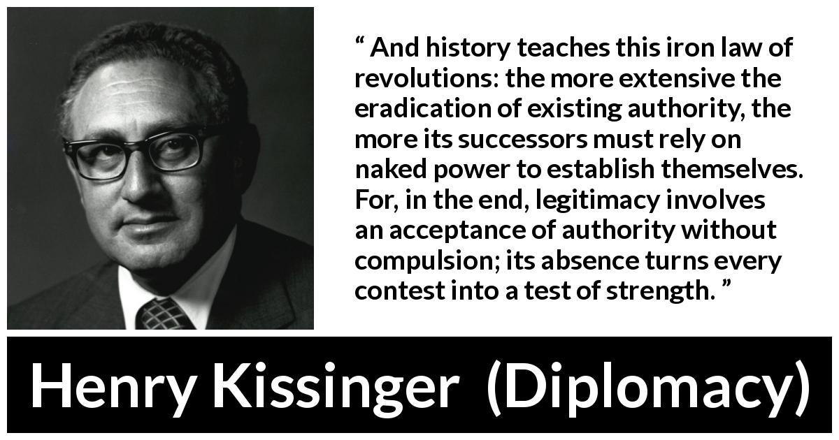 Henry Kissinger quote about strength from Diplomacy - And history teaches this iron law of revolutions: the more extensive the eradication of existing authority, the more its successors must rely on naked power to establish themselves. For, in the end, legitimacy involves an acceptance of authority without compulsion; its absence turns every contest into a test of strength.