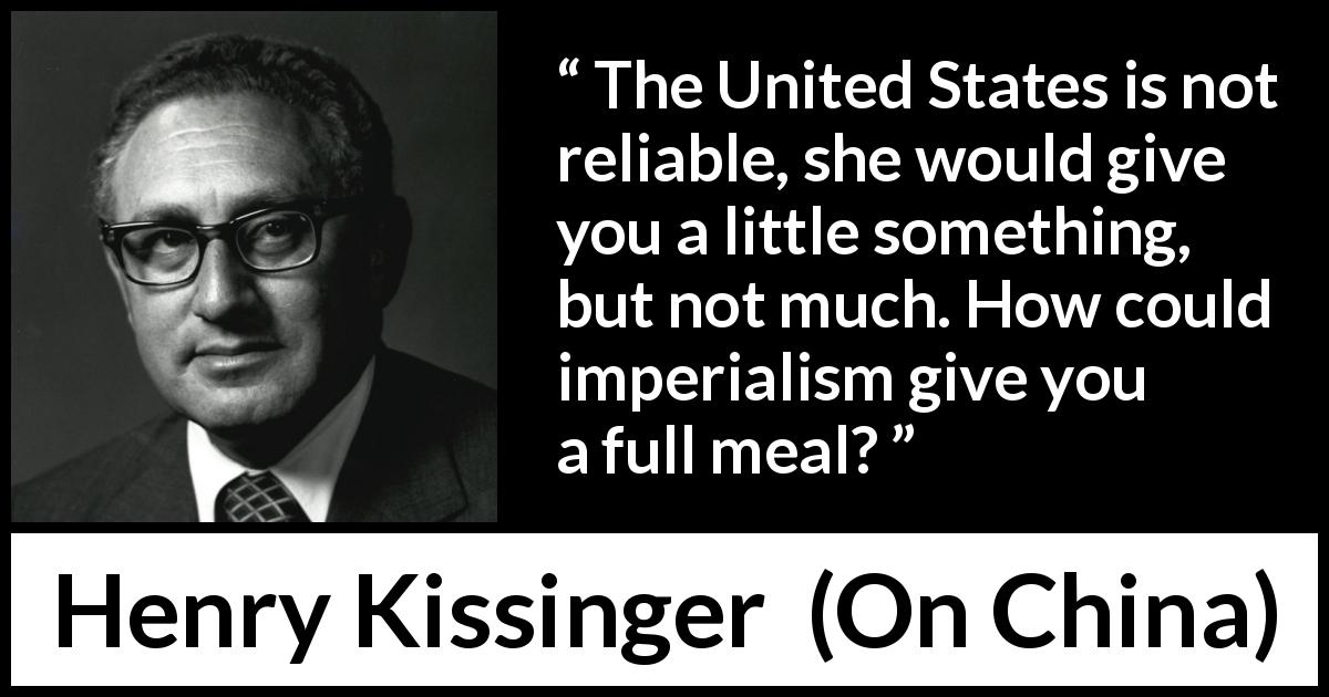 Henry Kissinger quote about trust from On China - The United States is not reliable, she would give you a little something, but not much. How could imperialism give you a full meal?