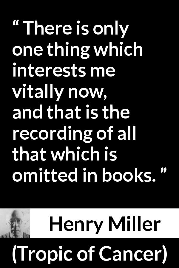 Henry Miller quote about books from Tropic of Cancer - There is only one thing which interests me vitally now, and that is the recording of all that which is omitted in books.