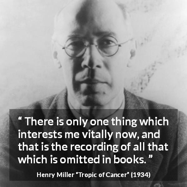 Henry Miller quote about books from Tropic of Cancer - There is only one thing which interests me vitally now, and that is the recording of all that which is omitted in books.