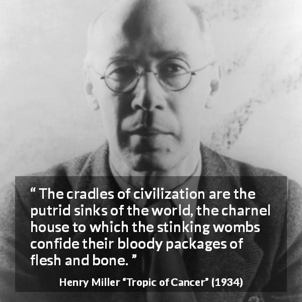 Henry Miller quote about civilization from Tropic of Cancer - The cradles of civilization are the putrid sinks of the world, the charnel house to which the stinking wombs confide their bloody packages of flesh and bone.