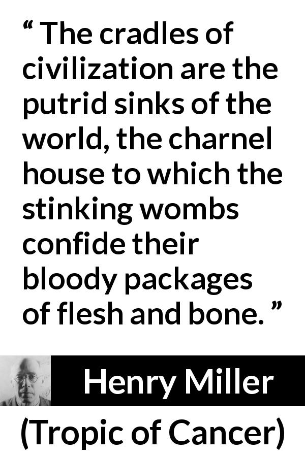 Henry Miller quote about civilization from Tropic of Cancer - The cradles of civilization are the putrid sinks of the world, the charnel house to which the stinking wombs confide their bloody packages of flesh and bone.