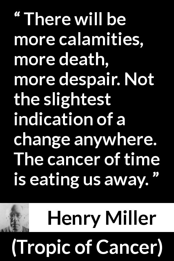 Henry Miller quote about death from Tropic of Cancer - There will be more calamities, more death, more despair. Not the slightest indication of a change anywhere. The cancer of time is eating us away.