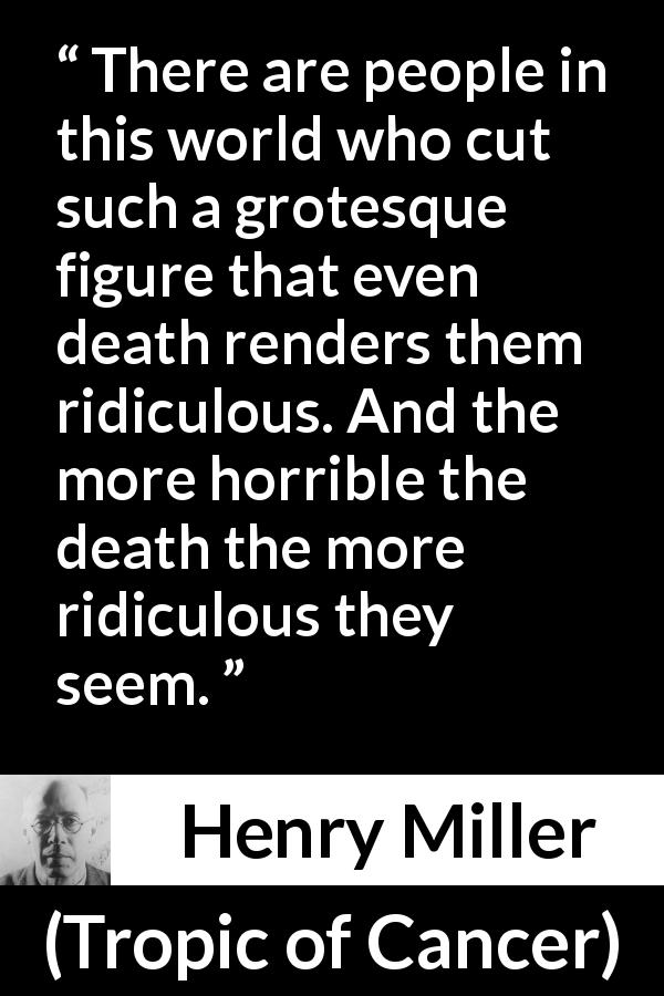 Henry Miller quote about death from Tropic of Cancer - There are people in this world who cut such a grotesque figure that even death renders them ridiculous. And the more horrible the death the more ridiculous they seem.