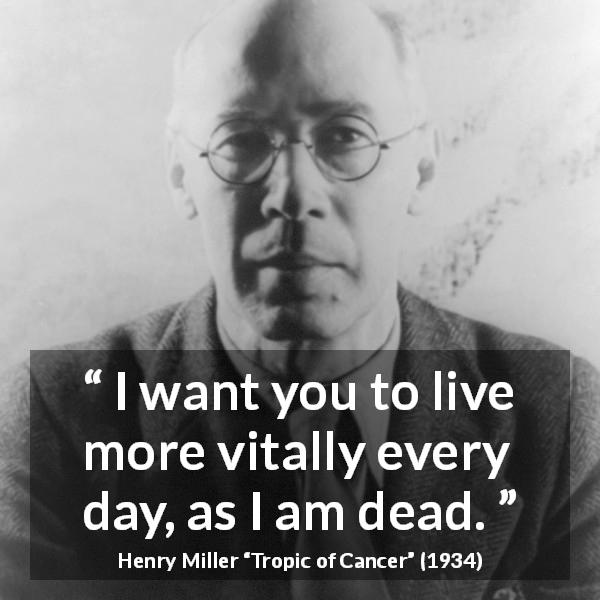 Henry Miller quote about death from Tropic of Cancer - I want you to live more vitally every day, as I am dead.