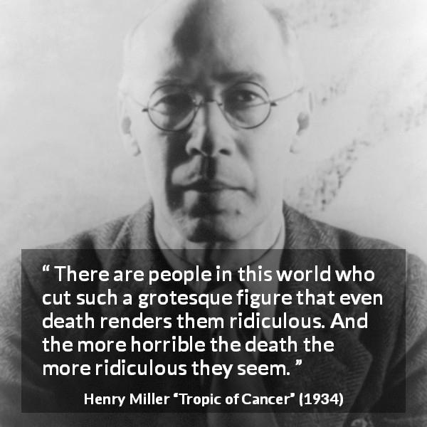 Henry Miller quote about death from Tropic of Cancer - There are people in this world who cut such a grotesque figure that even death renders them ridiculous. And the more horrible the death the more ridiculous they seem.