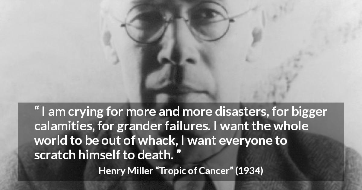 Henry Miller quote about death from Tropic of Cancer - I am crying for more and more disasters, for bigger calamities, for grander failures. I want the whole world to be out of whack, I want everyone to scratch himself to death.