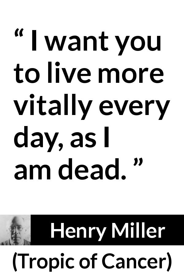 Henry Miller quote about death from Tropic of Cancer - I want you to live more vitally every day, as I am dead.