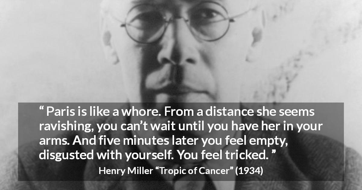 Henry Miller quote about disgust from Tropic of Cancer - Paris is like a whore. From a distance she seems ravishing, you can’t wait until you have her in your arms. And five minutes later you feel empty, disgusted with yourself. You feel tricked.