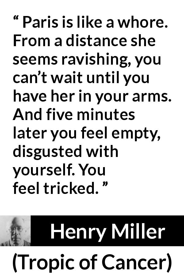 Henry Miller quote about disgust from Tropic of Cancer - Paris is like a whore. From a distance she seems ravishing, you can’t wait until you have her in your arms. And five minutes later you feel empty, disgusted with yourself. You feel tricked.
