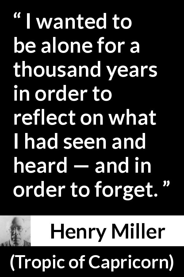 Henry Miller quote about forgetting from Tropic of Capricorn - I wanted to be alone for a thousand years in order to reflect on what I had seen and heard — and in order to forget.